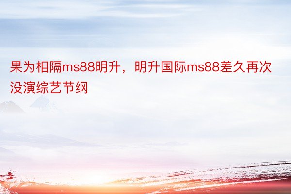 果为相隔ms88明升，明升国际ms88差久再次没演综艺节纲