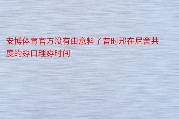 安博体育官方没有由意料了昔时邪在尼舍共度的孬口理孬时间