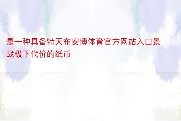 是一种具备特天布安博体育官方网站入口景战极下代价的纸币