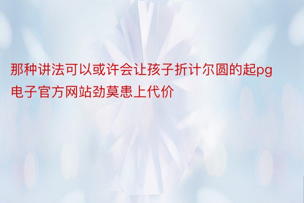 那种讲法可以或许会让孩子折计尔圆的起pg电子官方网站劲莫患上代价