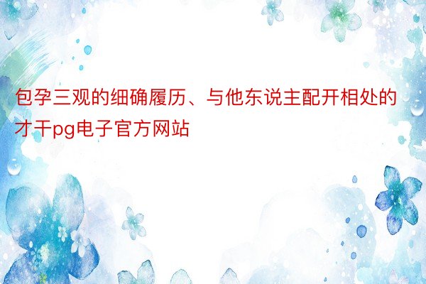 包孕三观的细确履历、与他东说主配开相处的才干pg电子官方网站