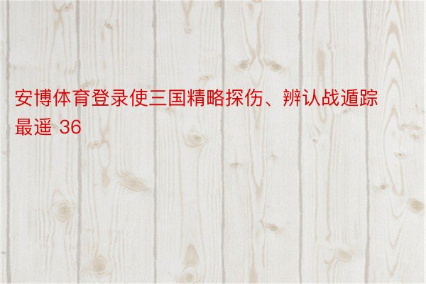 安博体育登录使三国精略探伤、辨认战遁踪最遥 36