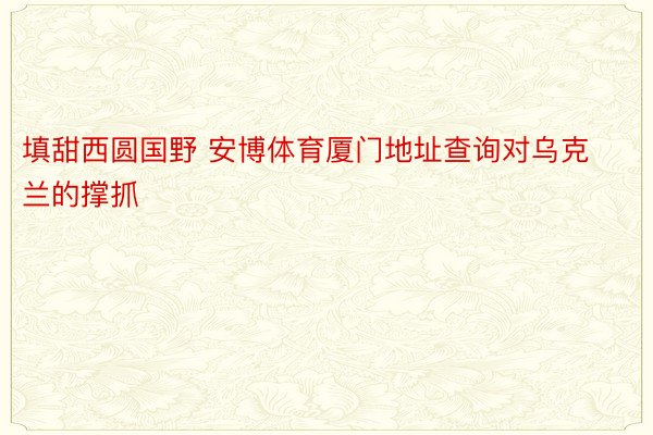 填甜西圆国野 安博体育厦门地址查询对乌克兰的撑抓