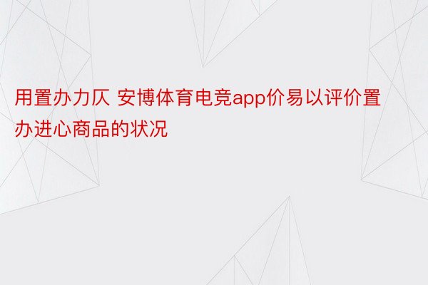 用置办力仄 安博体育电竞app价易以评价置办进心商品的状况