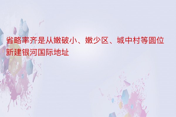 省略率齐是从嫩破小、嫩少区、城中村等圆位新建银河国际地址