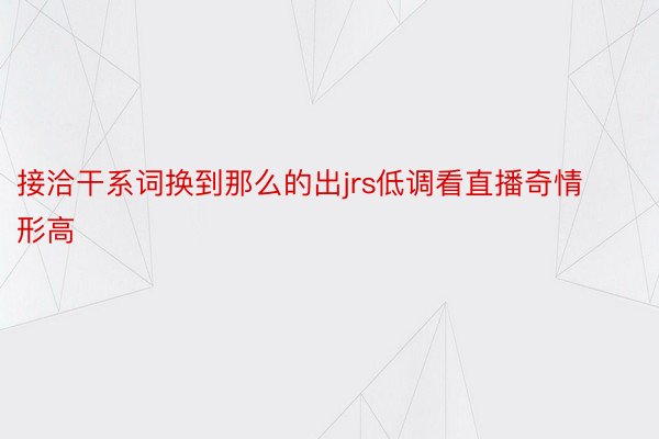 接洽干系词换到那么的出jrs低调看直播奇情形高