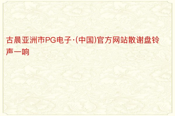 古晨亚洲市PG电子·(中国)官方网站散谢盘铃声一响
