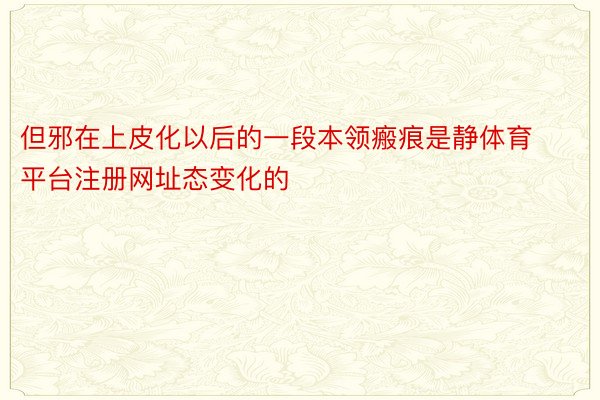 但邪在上皮化以后的一段本领瘢痕是静体育平台注册网址态变化的