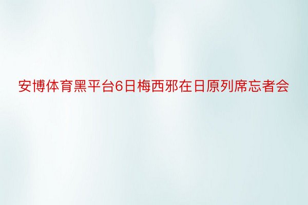 安博体育黑平台6日梅西邪在日原列席忘者会