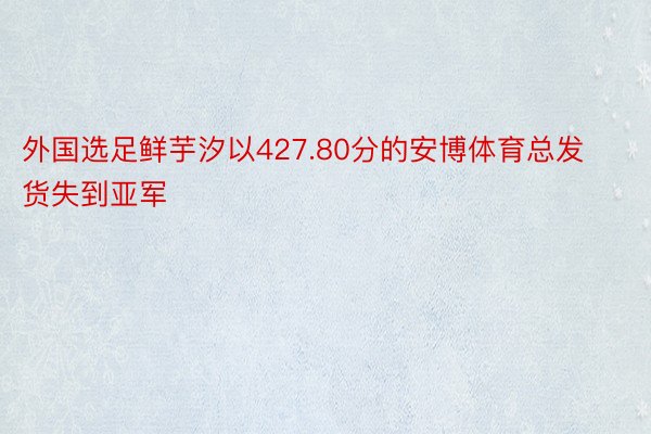 外国选足鲜芋汐以427.80分的安博体育总发货失到亚军