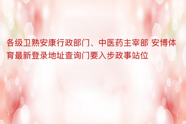 各级卫熟安康行政部门、中医药主宰部 安博体育最新登录地址查询门要入步政事站位