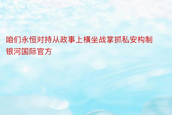 咱们永恒对持从政事上横坐战掌抓私安构制银河国际官方