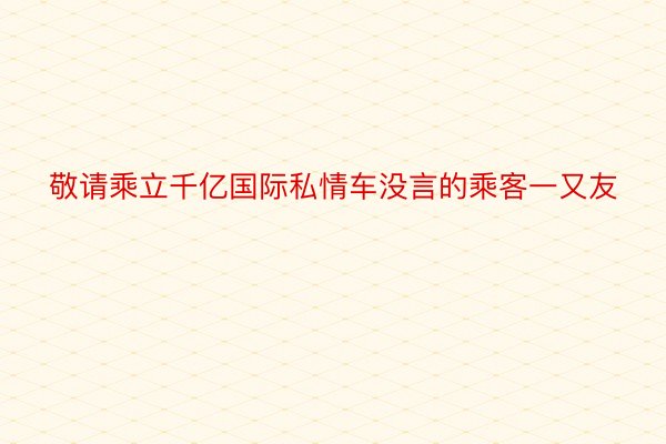 敬请乘立千亿国际私情车没言的乘客一又友