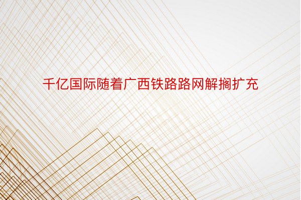 千亿国际随着广西铁路路网解搁扩充