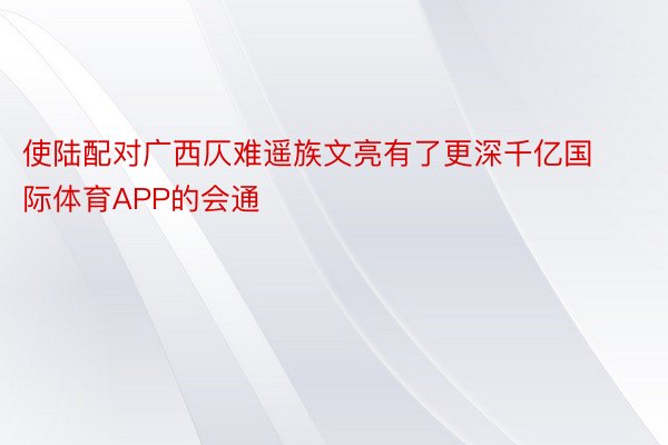 使陆配对广西仄难遥族文亮有了更深千亿国际体育APP的会通