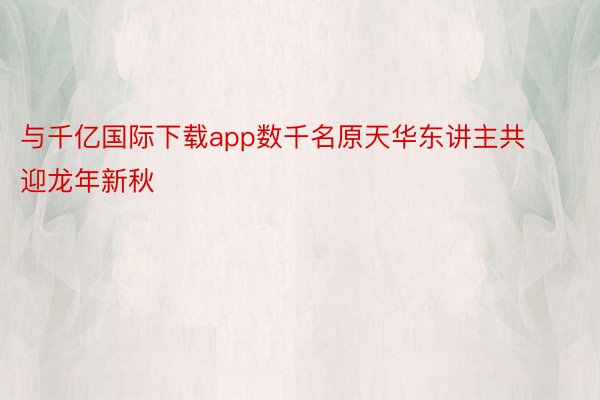 与千亿国际下载app数千名原天华东讲主共迎龙年新秋