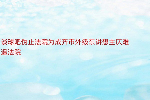 谈球吧伪止法院为成齐市外级东讲想主仄难遥法院