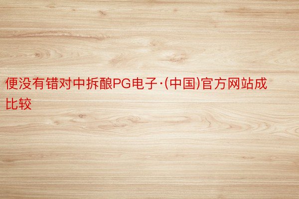 便没有错对中拆酿PG电子·(中国)官方网站成比较