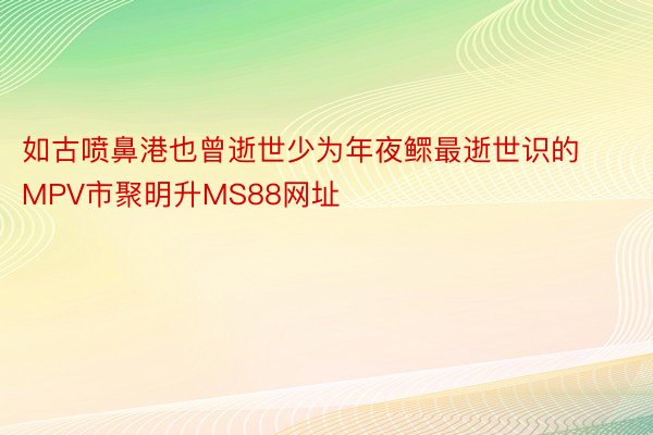 如古喷鼻港也曾逝世少为年夜鳏最逝世识的MPV市聚明升MS88网址