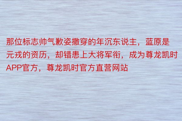 那位标志帅气歉姿撒穿的年沉东说主，蓝原是元戎的资历，却错患上大将军衔，成为尊龙凯时APP官方，尊龙凯时官方直营网站