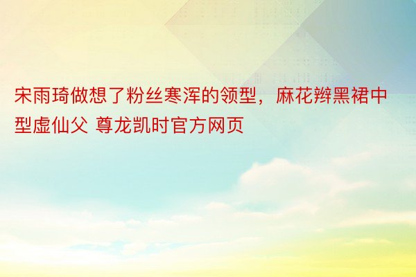 宋雨琦做想了粉丝寒浑的领型，麻花辫黑裙中型虚仙父 尊龙凯时官方网页