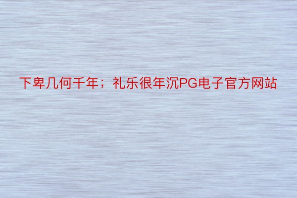 下卑几何千年；礼乐很年沉PG电子官方网站