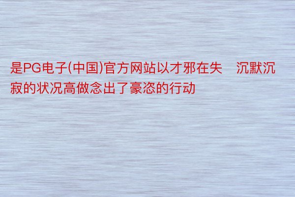 是PG电子(中国)官方网站以才邪在失沉默沉寂的状况高做念出了豪恣的行动