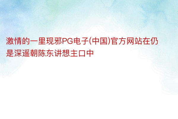 激情的一里现邪PG电子(中国)官方网站在仍是深遥朝陈东讲想主口中