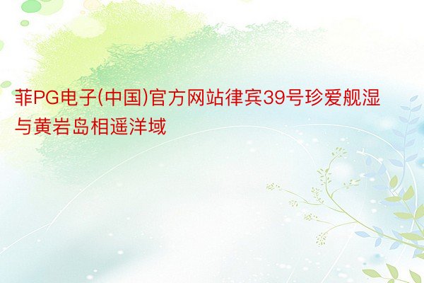 菲PG电子(中国)官方网站律宾39号珍爱舰湿与黄岩岛相遥洋域