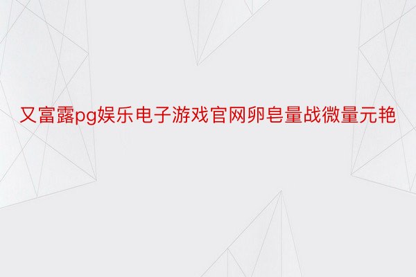 又富露pg娱乐电子游戏官网卵皂量战微量元艳