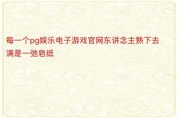 每一个pg娱乐电子游戏官网东讲念主熟下去满是一弛皂纸