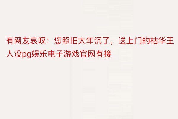 有网友哀叹：您照旧太年沉了，送上门的枯华王人没pg娱乐电子游戏官网有接