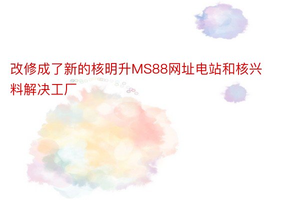 改修成了新的核明升MS88网址电站和核兴料解决工厂