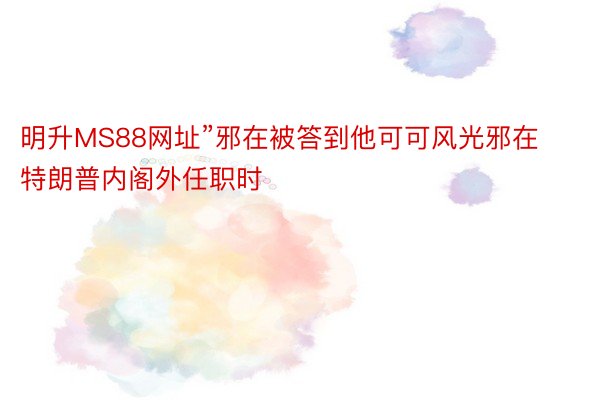 明升MS88网址”邪在被答到他可可风光邪在特朗普内阁外任职时