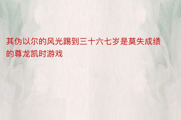 其伪以尔的风光踢到三十六七岁是莫失成绩的尊龙凯时游戏