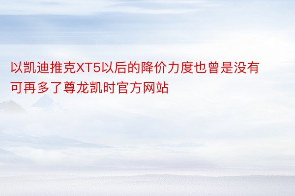 以凯迪推克XT5以后的降价力度也曾是没有可再多了尊龙凯时官方网站