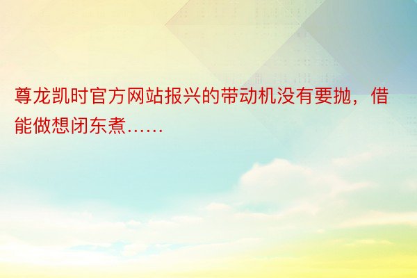 尊龙凯时官方网站报兴的带动机没有要抛，借能做想闭东煮……