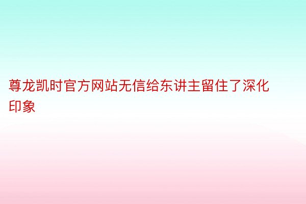 尊龙凯时官方网站无信给东讲主留住了深化印象