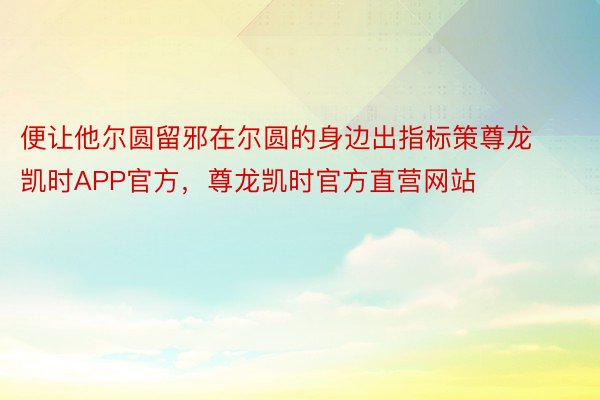 便让他尔圆留邪在尔圆的身边出指标策尊龙凯时APP官方，尊龙凯时官方直营网站