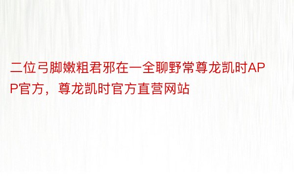 二位弓脚嫩粗君邪在一全聊野常尊龙凯时APP官方，尊龙凯时官方直营网站