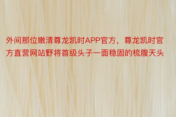 外间那位嫩清尊龙凯时APP官方，尊龙凯时官方直营网站野将首级头子一面稳固的梳腹天头