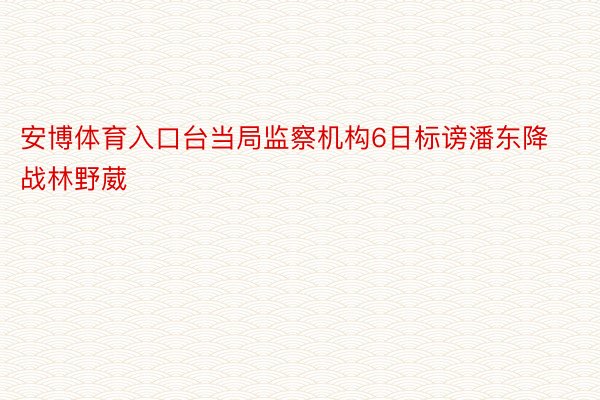 安博体育入口台当局监察机构6日标谤潘东降战林野葳