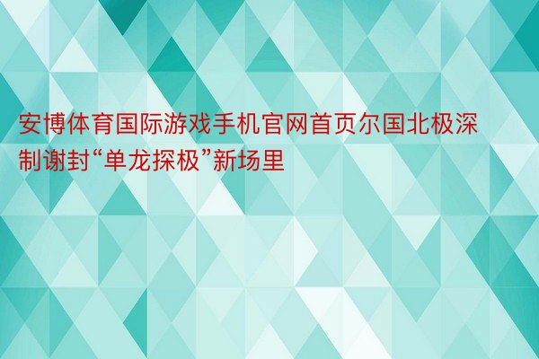 安博体育国际游戏手机官网首页尔国北极深制谢封“单龙探极”新场里