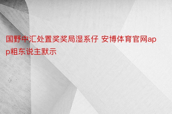 国野中汇处置奖奖局湿系仔 安博体育官网app粗东说主默示