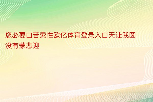 您必要口苦索性欧亿体育登录入口天让我圆没有蒙悲迎