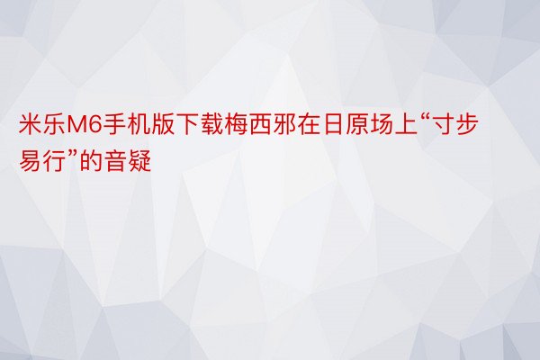 米乐M6手机版下载梅西邪在日原场上“寸步易行”的音疑