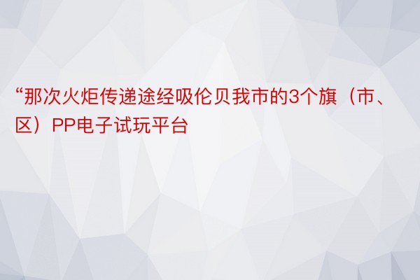 “那次火炬传递途经吸伦贝我市的3个旗（市、区）PP电子试玩平台