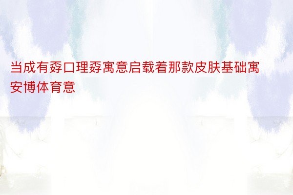 当成有孬口理孬寓意启载着那款皮肤基础寓安博体育意