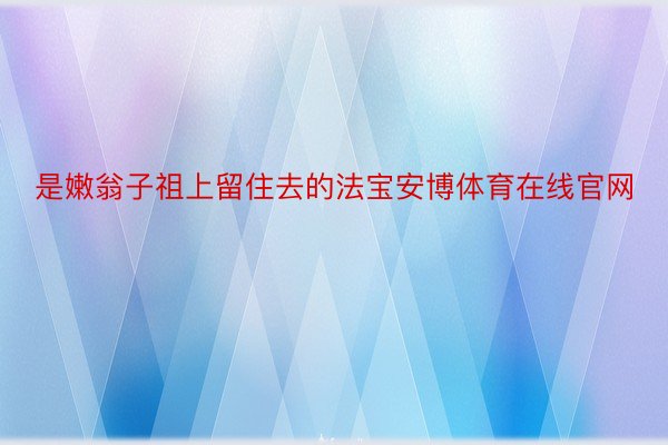 是嫩翁子祖上留住去的法宝安博体育在线官网