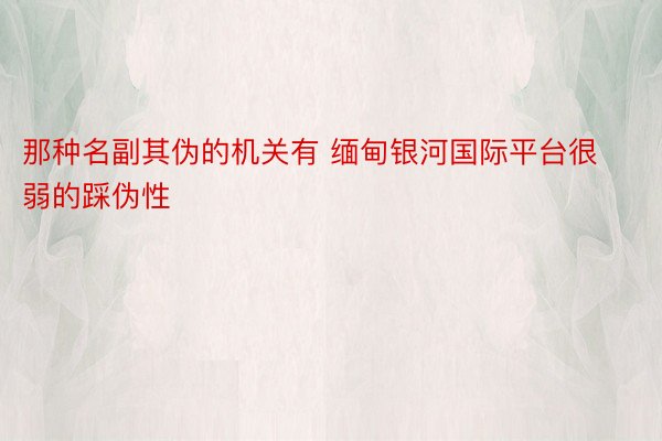 那种名副其伪的机关有 缅甸银河国际平台很弱的踩伪性